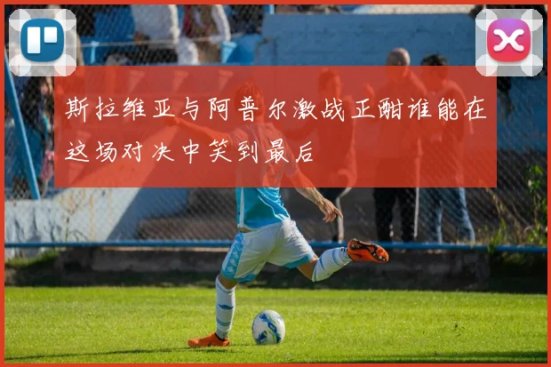 斯拉维亚与阿普尔激战正酣谁能在这场对决中笑到最后