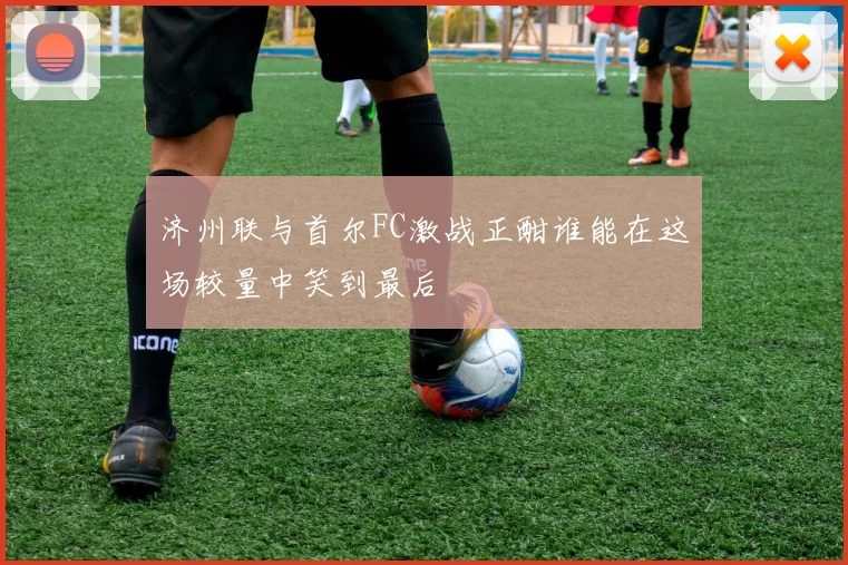 济州联与首尔FC激战正酣谁能在这场较量中笑到最后