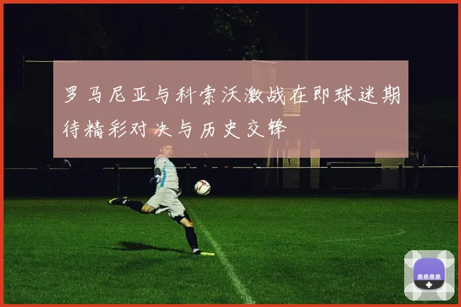 罗马尼亚与科索沃激战在即球迷期待精彩对决与历史交锋